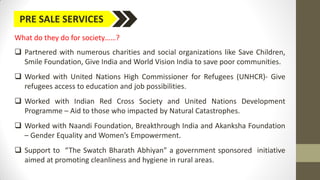 PRE SALE SERVICES
What do they do for society……?
 Partnered with numerous charities and social organizations like Save Children,
Smile Foundation, Give India and World Vision India to save poor communities.
 Worked with United Nations High Commissioner for Refugees (UNHCR)- Give
refugees access to education and job possibilities.
 Worked with Indian Red Cross Society and United Nations Development
Programme – Aid to those who impacted by Natural Catastrophes.
 Worked with Naandi Foundation, Breakthrough India and Akanksha Foundation
– Gender Equality and Women’s Empowerment.
 Support to “The Swatch Bharath Abhiyan” a government sponsored initiative
aimed at promoting cleanliness and hygiene in rural areas.
 