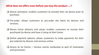 What does Jio offers even before you buy the product ….?
 Device activation: enables customers to activate their Jio device prior to
purchase.
 Pre-order: allows customers to pre-order the latest Jio devices and
services.
 Device home delivery and setup: enables customers to receive their
purchased Jio device and have it setup at their home.
 Online payment options: allows customers to make payments for their
pre-ordered Jio devices and services online.
 Access to Jio Events – Various events conducted as part of motivation
and promotion.
 
