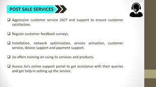 POST SALE SERVICES
 Aggressive customer service 24/7 and support to ensure customer
satisfaction.
 Regular customer feedback surveys.
 Installation, network optimization, service activation, customer
service, device support and payment support.
 Jio offers training on using its services and products.
 Access Jio’s online support portal to get assistance with their queries
and get help in setting up the service.
 