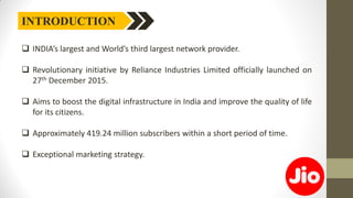 INTRODUCTION
 INDIA’s largest and World’s third largest network provider.
 Revolutionary initiative by Reliance Industries Limited officially launched on
27th December 2015.
 Aims to boost the digital infrastructure in India and improve the quality of life
for its citizens.
 Approximately 419.24 million subscribers within a short period of time.
 Exceptional marketing strategy.
 