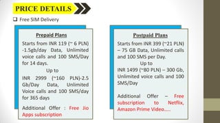 PRICE DETAILS
 Free SIM Delivery
Prepaid Plans
Starts from INR 119 (~ 6 PLN)
-1.5gb/day Data, Unlimited
voice calls and 100 SMS/Day
for 14 days.
Up to
INR 2999 (~160 PLN)-2.5
Gb/Day Data, Unlimited
Voice calls and 100 SMS/day
for 365 days
Additional Offer : Free Jio
Apps subscription
Postpaid Plans
Starts from INR 399 (~21 PLN)
– 75 GB Data, Unlimited calls
and 100 SMS per Day.
Up to
INR 1499 (~80 PLN) – 300 Gb,
Unlimited voice calls and 100
SMS/Day
Additional Offer – Free
subscription to Netflix,
Amazon Prime Video…..
 