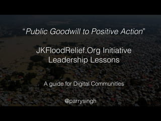 “Public Goodwill to Positive Action” 
! 
JKFloodRelief.Org Initiative 
Leadership Lessons 
A guide for Digital Communities 
@parrysingh 
 