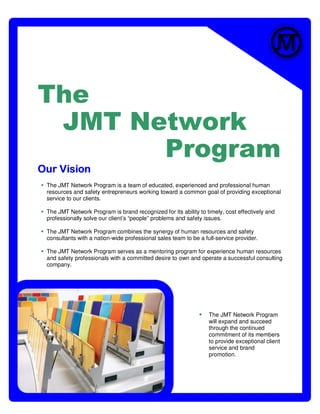 The
 JMT Network
       Program
Our Vision
 The JMT Network Program is a team of educated, experienced and professional human
 resources and safety entrepreneurs working toward a common goal of providing exceptional
 service to our clients.

 The JMT Network Program is brand recognized for its ability to timely, cost effectively and
 professionally solve our client’s “people” problems and safety issues.

 The JMT Network Program combines the synergy of human resources and safety
 consultants with a nation-wide professional sales team to be a full-service provider.

 The JMT Network Program serves as a mentoring program for experience human resources
 and safety professionals with a committed desire to own and operate a successful consulting
 company.




                                                                  The JMT Network Program
                                                                  will expand and succeed
                                                                  through the continued
                                                                  commitment of its members
                                                                  to provide exceptional client
                                                                  service and brand
                                                                  promotion.
 