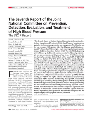 SPECIAL COMMUNICATION                                                                                 CLINICIAN’S CORNER




The Seventh Report of the Joint
National Committee on Prevention,
Detection, Evaluation, and Treatment
of High Blood Pressure
The JNC 7 Report
Aram V. Chobanian, MD
                                                “The Seventh Report of the Joint National Committee on Prevention, De-
George L. Bakris, MD
                                                tection, Evaluation, and Treatment of High Blood Pressure” provides a new
Henry R. Black, MD
                                                guideline for hypertension prevention and management. The following are
William C. Cushman, MD                          the key messages: (1) In persons older than 50 years, systolic blood pres-
Lee A. Green, MD, MPH                           sure (BP) of more than 140 mm Hg is a much more important cardiovascular
Joseph L. Izzo, Jr, MD                          disease (CVD) risk factor than diastolic BP; (2) The risk of CVD, beginning
Daniel W. Jones, MD                             at 115/75 mm Hg, doubles with each increment of 20/10 mm Hg; individu-
Barry J. Materson, MD, MBA                      als who are normotensive at 55 years of age have a 90% lifetime risk for
                                                developing hypertension; (3) Individuals with a systolic BP of 120 to 139
Suzanne Oparil, MD
                                                mm Hg or a diastolic BP of 80 to 89 mm Hg should be considered as pre-
Jackson T. Wright, Jr, MD, PhD                  hypertensive and require health-promoting lifestyle modifications to pre-
Edward J. Roccella, PhD, MPH                    vent CVD; (4) Thiazide-type diuretics should be used in drug treatment for
and the National High Blood                     most patients with uncomplicated hypertension, either alone or combined
Pressure Education Program                      with drugs from other classes. Certain high-risk conditions are compelling
Coordinating Committee                          indications for the initial use of other antihypertensive drug classes (angio-
                                                tensin-converting enzyme inhibitors, angiotensin-receptor blockers, -block-


F
       OR MORE THAN 3 DECADES, THE
       National Heart, Lung, and                ers, calcium channel blockers); (5) Most patients with hypertension will re-
       Blood Institute (NHLBI) has              quire 2 or more antihypertensive medications to achieve goal BP ( 140/90
       administered the National                mm Hg, or 130/80 mm Hg for patients with diabetes or chronic kidney
High Blood Pressure Education                   disease); (6) If BP is more than 20/10 mm Hg above goal BP, consideration
Program (NHBPEP) Coordinating                   should be given to initiating therapy with 2 agents, 1 of which usually should
Committee, a coalition of 39 major              be a thiazide-type diuretic; and (7) The most effective therapy prescribed by
professional, public, and voluntary
                                                the most careful clinician will control hypertension only if patients are mo-
organizations and 7 federal agencies.
One important function is to issue              tivated. Motivation improves when patients have positive experiences with
guidelines and advisories designed to           and trust in the clinician. Empathy builds trust and is a potent motivator.
increase awareness, prevention, treat-          Finally, in presenting these guidelines, the committee recognizes that the
ment, and control of hypertension               responsible physician’s judgment remains paramount.
(high blood pressure [BP]). Since the           JAMA. 2003;289:2560-2572                                                          www.jama.com
publication of “The Sixth Report of
the Joint National Committee on the
Prevention, Detection, Evaluation, and          ( JNC VI) released in 1997, 1 many         Author Affiliations and Financial Disclosures are listed
                                                                                           at the end of this article.
Treatment of High Blood Pressure”               large-scale clinical trials have been      Corresponding Author and Reprints: Edward J. Roc-
                                                published.                                 cella, PhD, MPH, National Heart, Lung, and Blood In-
                                                                                           stitute, National Institutes of Health, 31 Center Dr, MSC
                                                   The decision to appoint a commit-       2480, Bethesda, MD 20892 (e-mail: roccella@nih
See also pp 2534 and 2573.
                                                tee for “The Seventh Report of the Joint   .gov).

2560   JAMA, May 21, 2003—Vol 289, No. 19 (Reprinted)                       ©2003 American Medical Association. All rights reserved.
 