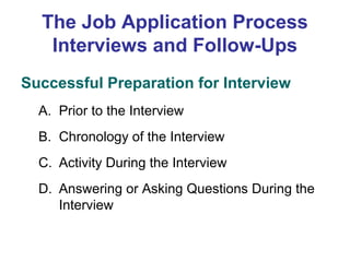The Job Application Process
Interviews and Follow-Ups
Successful Preparation for Interview
A. Prior to the Interview
B. Chronology of the Interview
C. Activity During the Interview
D. Answering or Asking Questions During the
Interview

 