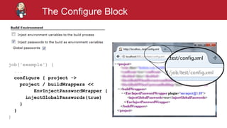 #jenkinsconf
The Configure Block
job('example') {
...
configure { project ->
project / buildWrappers <<
EnvInjectPasswordWrapper {
injectGlobalPasswords(true)
}
}
}
 