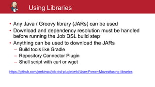 #jenkinsconf
Using Libraries
• Any Java / Groovy library (JARs) can be used
• Download and dependency resolution must be handled
before running the Job DSL build step
• Anything can be used to download the JARs
– Build tools like Gradle
– Repository Connector Plugin
– Shell script with curl or wget
https://github.com/jenkinsci/job-dsl-plugin/wiki/User-Power-Moves#using-libraries
 