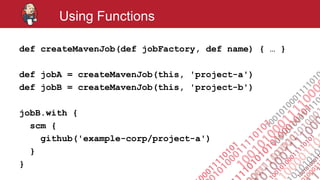 #jenkinsconf
Using Functions
def createMavenJob(def jobFactory, def name) { … }
def jobA = createMavenJob(this, 'project-a')
def jobB = createMavenJob(this, 'project-b')
jobB.with {
scm {
github('example-corp/project-a')
}
}
 