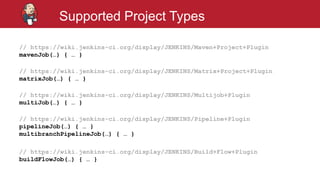 #jenkinsconf
Supported Project Types
// https://wiki.jenkins-ci.org/display/JENKINS/Maven+Project+Plugin
mavenJob(…) { … }
// https://wiki.jenkins-ci.org/display/JENKINS/Matrix+Project+Plugin
matrixJob(…) { … }
// https://wiki.jenkins-ci.org/display/JENKINS/Multijob+Plugin
multiJob(…) { … }
// https://wiki.jenkins-ci.org/display/JENKINS/Pipeline+Plugin
pipelineJob(…) { … }
multibranchPipelineJob(…) { … }
// https://wiki.jenkins-ci.org/display/JENKINS/Build+Flow+Plugin
buildFlowJob(…) { … }
 