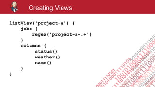 #jenkinsconf
Creating Views
listView('project-a') {
jobs {
regex('project-a-.+')
}
columns {
status()
weather()
name()
}
}
 