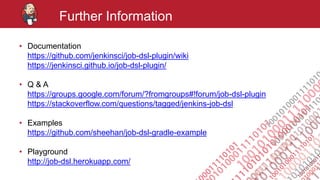 #jenkinsconf
Further Information
• Documentation
https://github.com/jenkinsci/job-dsl-plugin/wiki
https://jenkinsci.github.io/job-dsl-plugin/
• Q & A
https://groups.google.com/forum/?fromgroups#!forum/job-dsl-plugin
https://stackoverflow.com/questions/tagged/jenkins-job-dsl
• Examples
https://github.com/sheehan/job-dsl-gradle-example
• Playground
http://job-dsl.herokuapp.com/
 