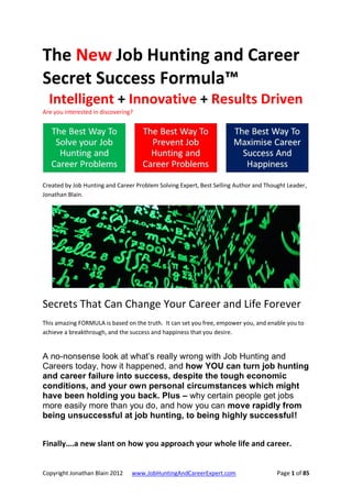 The New Job Hunting and Career
Secret Success Formula™
  Intelligent + Innovative + Results Driven
Are you interested in discovering?




Created by Job Hunting and Career Problem Solving Expert, Best Selling Author and Thought Leader,
Jonathan Blain.




Secrets That Can Change Your Career and Life Forever
This amazing FORMULA is based on the truth. It can set you free, empower you, and enable you to
achieve a breakthrough, and the success and happiness that you desire.


A no-nonsense look at what’s really wrong with Job Hunting and
Careers today, how it happened, and how YOU can turn job hunting
and career failure into success, despite the tough economic
conditions, and your own personal circumstances which might
have been holding you back. Plus – why certain people get jobs
more easily more than you do, and how you can move rapidly from
being unsuccessful at job hunting, to being highly successful!


Finally….a new slant on how you approach your whole life and career.


Copyright Jonathan Blain 2012    www.JobHuntingAndCareerExpert.com                    Page 1 of 85
 