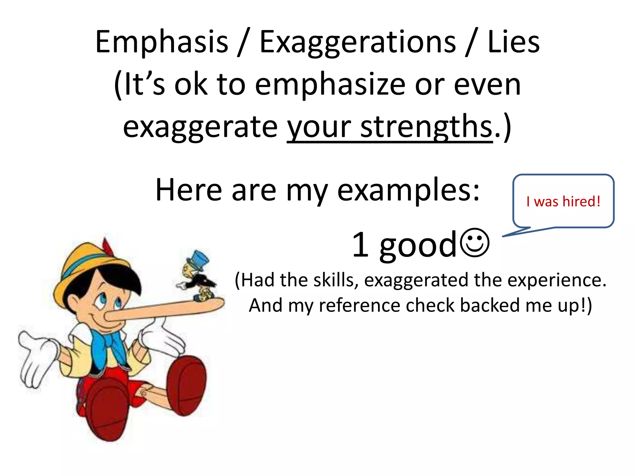 Emphasis / Exaggerations / Lies
(It’s ok to emphasize or even
exaggerate your strengths.)
Here are my examples:
1 good
(Had the skills, exaggerated the experience.
And my reference check backed me up!)
I was hired!
 