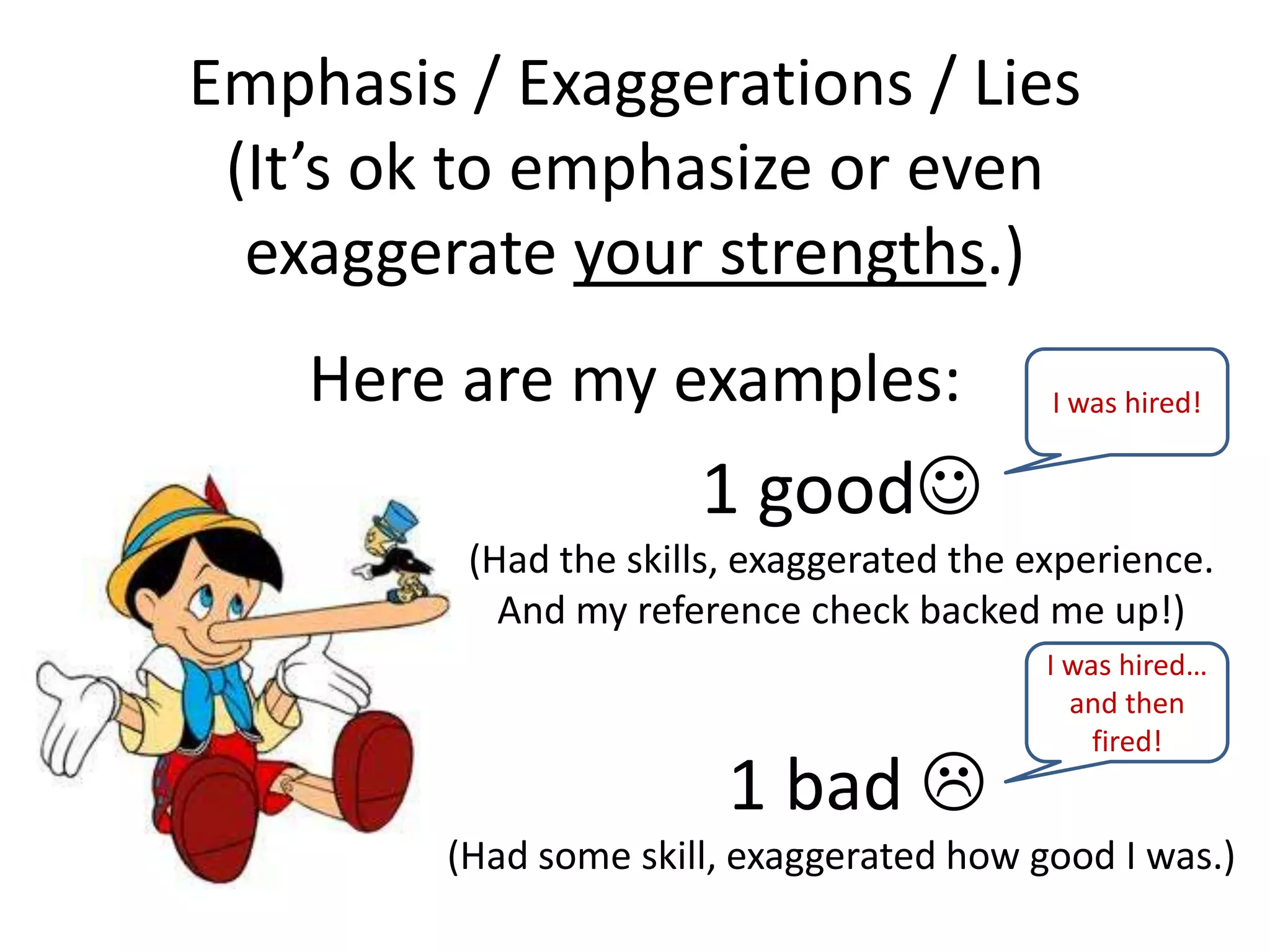 Emphasis / Exaggerations / Lies
(It’s ok to emphasize or even
exaggerate your strengths.)
Here are my examples:
1 good
(Had the skills, exaggerated the experience.
And my reference check backed me up!)
1 bad 
(Had some skill, exaggerated how good I was.)
I was hired!
I was hired…
and then
fired!
 
