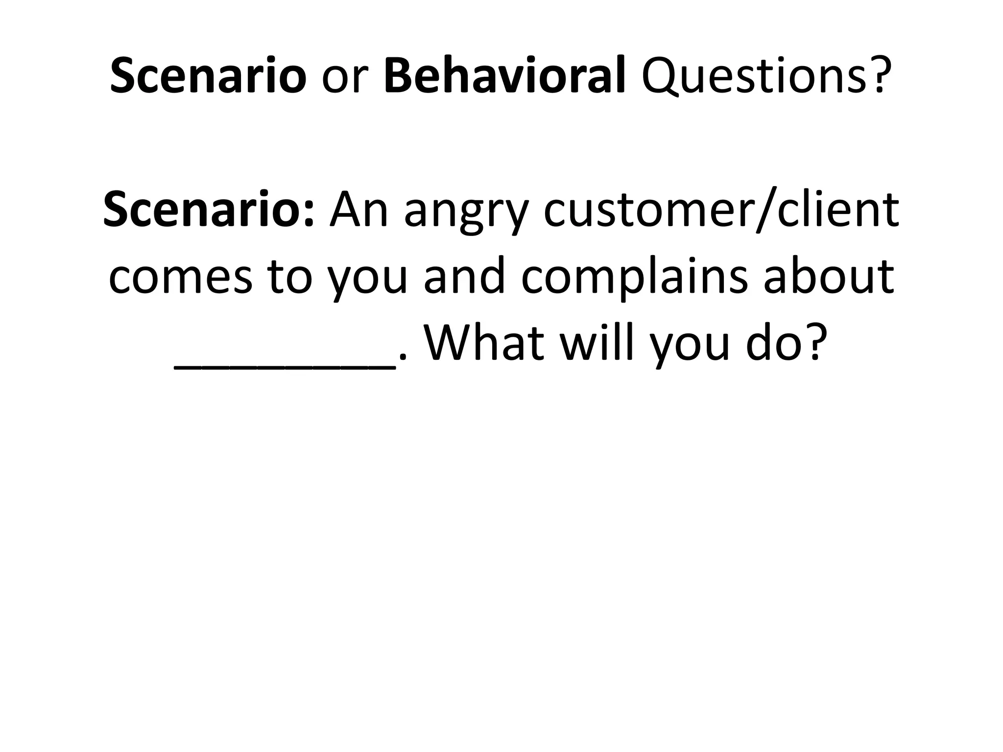Scenario or Behavioral Questions?
Scenario: An angry customer/client
comes to you and complains about
________. What will you do?
Behavioral: Tell me about a time when
you dealt with an angry
customer/client. What happened and
how did you deal with it?
 