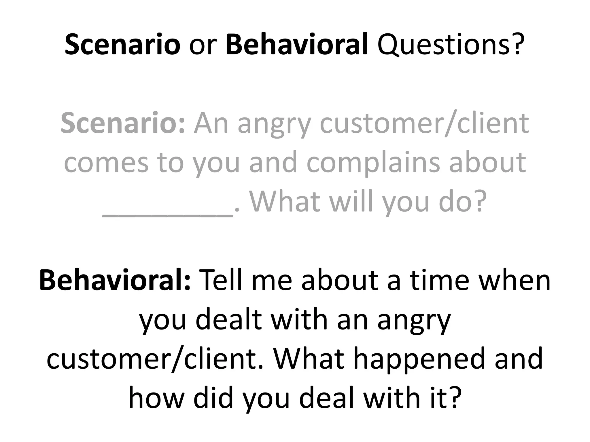 Scenario or Behavioral Questions?
Scenario: An angry customer/client
comes to you and complains about
________. What will you do?
Behavioral: Tell me about a time when
you dealt with an angry
customer/client. What happened and
how did you deal with it?
 