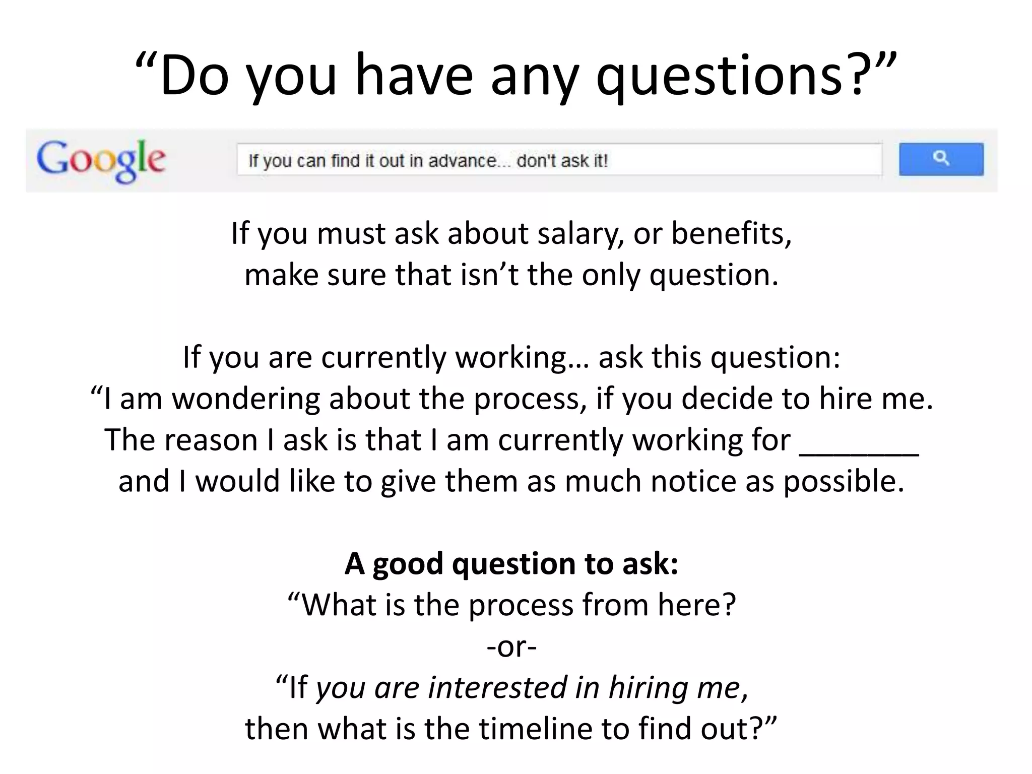 “Do you have any questions?”
If you must ask about salary, or benefits,
make sure that isn’t the only question.
If you are currently working… ask this question:
“I am wondering about the process, if you decide to hire me.
The reason I ask is that I am currently working for _______
and I would like to give them as much notice as possible.
A good question to ask:
“What is the process from here?
-or-
“If you are interested in hiring me,
then what is the timeline to find out?”
 