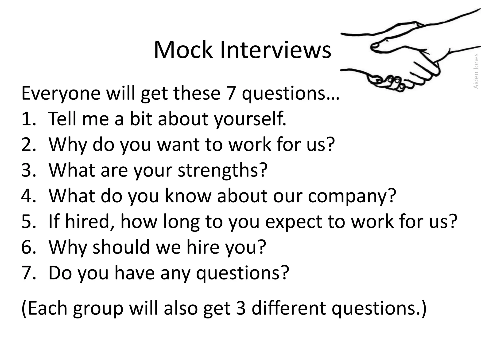 Mock Interviews
Everyone will get these 7 questions…
1. Tell me a bit about yourself.
2. Why do you want to work for us?
3. What are your strengths?
4. What do you know about our company?
5. If hired, how long to you expect to work for us?
6. Why should we hire you?
7. Do you have any questions?
(Each group will also get 3 different questions.)
AidenJones
 