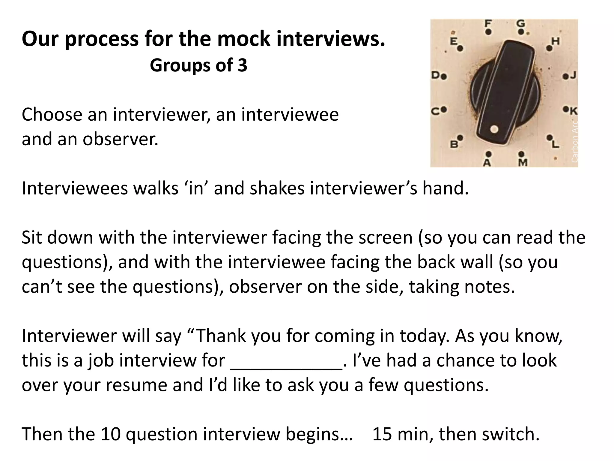 Our process for the mock interviews.
Groups of 3
Choose an interviewer, an interviewee
and an observer.
Interviewees walks ‘in’ and shakes interviewer’s hand.
Sit down with the interviewer facing the screen (so you can read the
questions), and with the interviewee facing the back wall (so you
can’t see the questions), observer on the side, taking notes.
Interviewer will say “Thank you for coming in today. As you know,
this is a job interview for ___________. I’ve had a chance to look
over your resume and I’d like to ask you a few questions.
Then the 10 question interview begins… 15 min, then switch.
CarbonArc
 