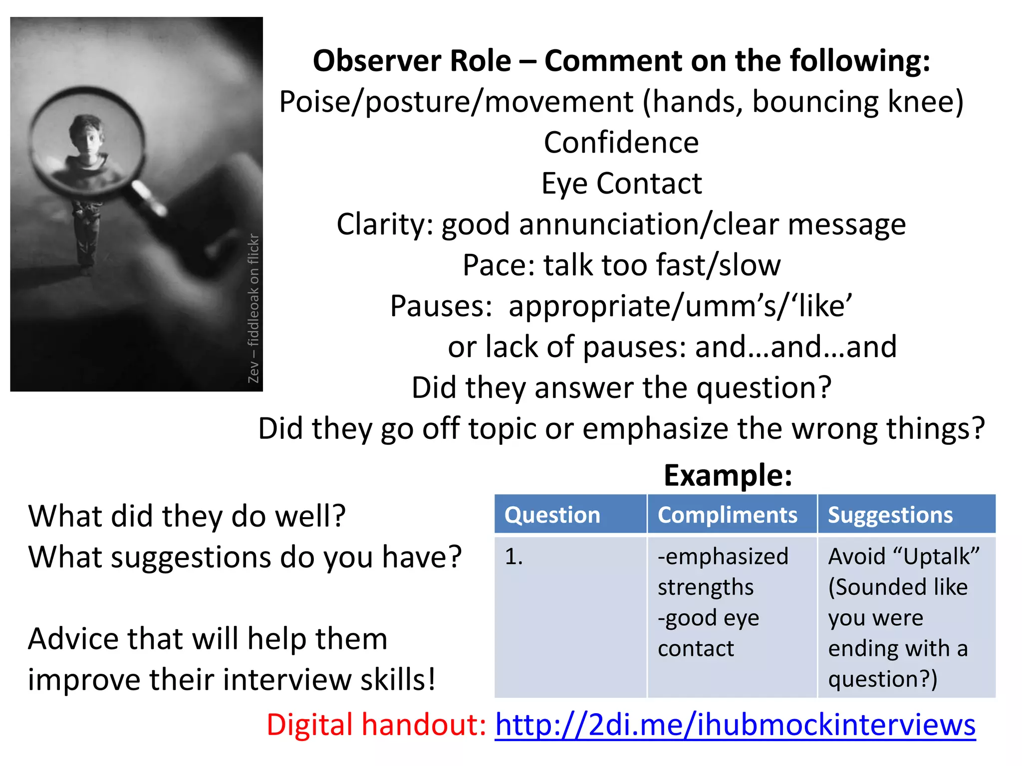Example:
What did they do well?
What suggestions do you have?
Advice that will help them
improve their interview skills!
Question Compliments Suggestions
1. -emphasized
strengths
-good eye
contact
Avoid “Uptalk”
(Sounded like
you were
ending with a
question?)
Digital handout: http://2di.me/ihubmockinterviews
Observer Role – Comment on the following:
Poise/posture/movement (hands, bouncing knee)
Confidence
Eye Contact
Clarity: good annunciation/clear message
Pace: talk too fast/slow
Pauses: appropriate/umm’s/‘like’
or lack of pauses: and…and…and
Did they answer the question?
Did they go off topic or emphasize the wrong things?
Zev–fiddleoakonflickr
 