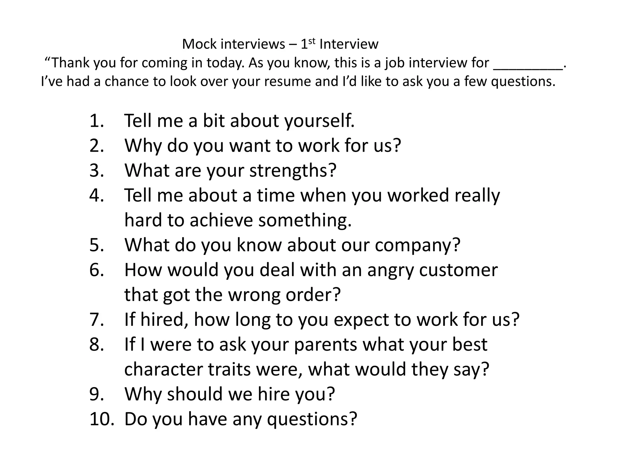 1. Tell me a bit about yourself.
2. Why do you want to work for us?
3. What are your strengths?
4. Tell me about a time when you worked really
hard to achieve something.
5. What do you know about our company?
6. How would you deal with an angry customer
that got the wrong order?
7. If hired, how long to you expect to work for us?
8. If I were to ask your parents what your best
character traits were, what would they say?
9. Why should we hire you?
10. Do you have any questions?
Mock interviews – 1st Interview
“Thank you for coming in today. As you know, this is a job interview for _________.
I’ve had a chance to look over your resume and I’d like to ask you a few questions.
 