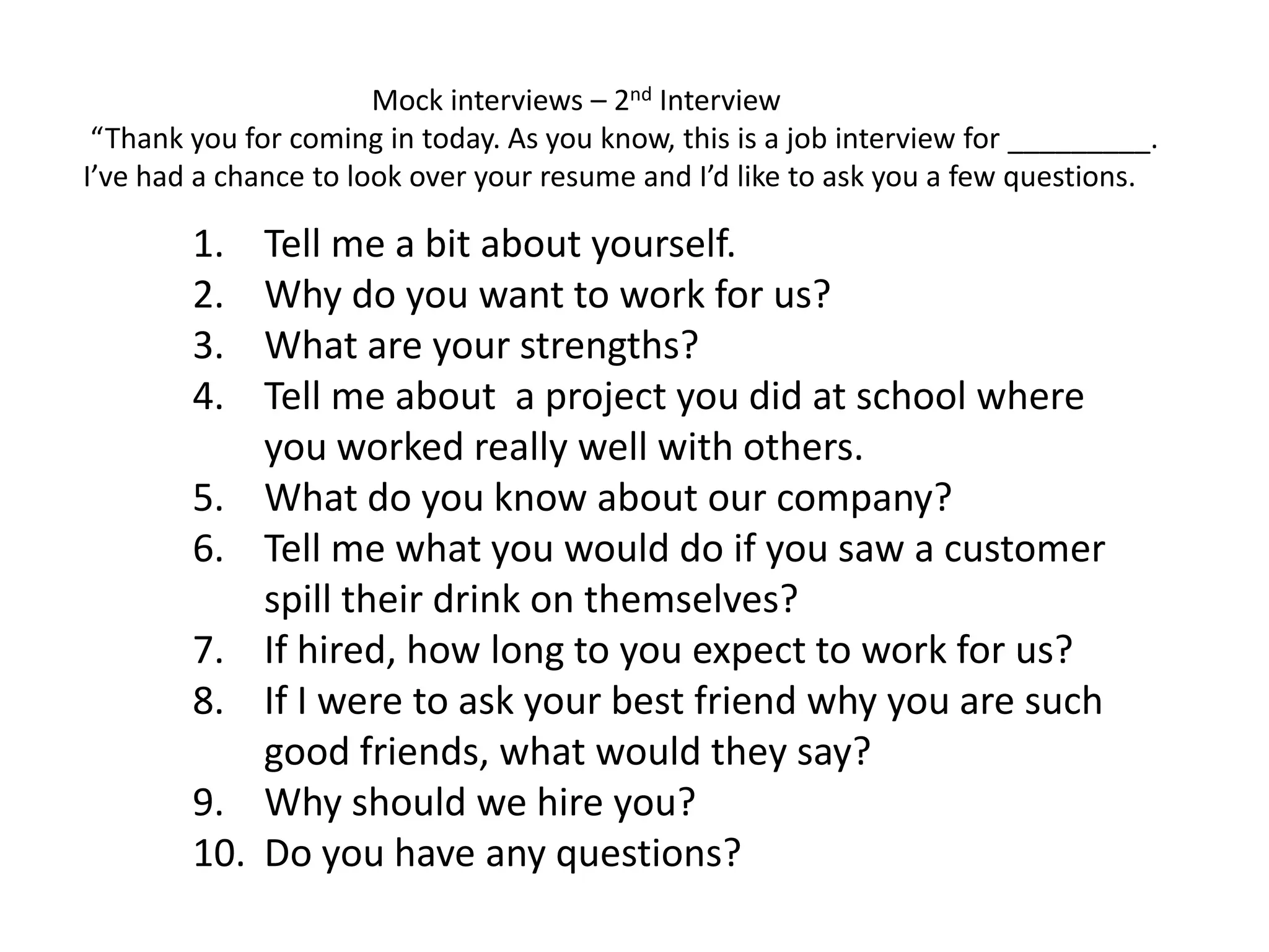 1. Tell me a bit about yourself.
2. Why do you want to work for us?
3. What are your strengths?
4. Tell me about a project you did at school where
you worked really well with others.
5. What do you know about our company?
6. Tell me what you would do if you saw a customer
spill their drink on themselves?
7. If hired, how long to you expect to work for us?
8. If I were to ask your best friend why you are such
good friends, what would they say?
9. Why should we hire you?
10. Do you have any questions?
Mock interviews – 2nd Interview
“Thank you for coming in today. As you know, this is a job interview for _________.
I’ve had a chance to look over your resume and I’d like to ask you a few questions.
 