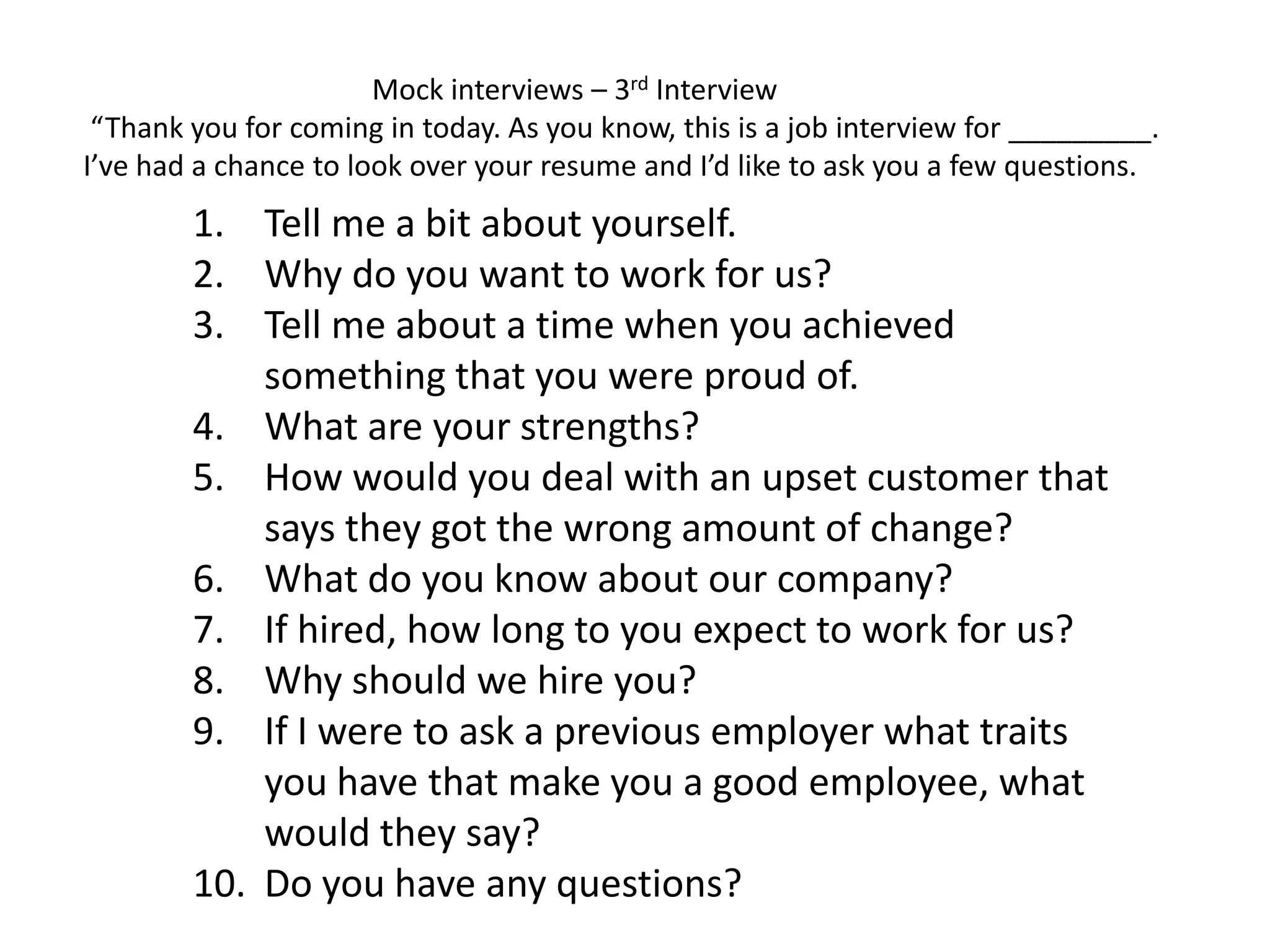 1. Tell me a bit about yourself.
2. Why do you want to work for us?
3. Tell me about a time when you achieved
something that you were proud of.
4. What are your strengths?
5. How would you deal with an upset customer that
says they got the wrong amount of change?
6. What do you know about our company?
7. If hired, how long to you expect to work for us?
8. Why should we hire you?
9. If I were to ask a previous employer what traits
you have that make you a good employee, what
would they say?
10. Do you have any questions?
Mock interviews – 3rd Interview
“Thank you for coming in today. As you know, this is a job interview for _________.
I’ve had a chance to look over your resume and I’d like to ask you a few questions.
 