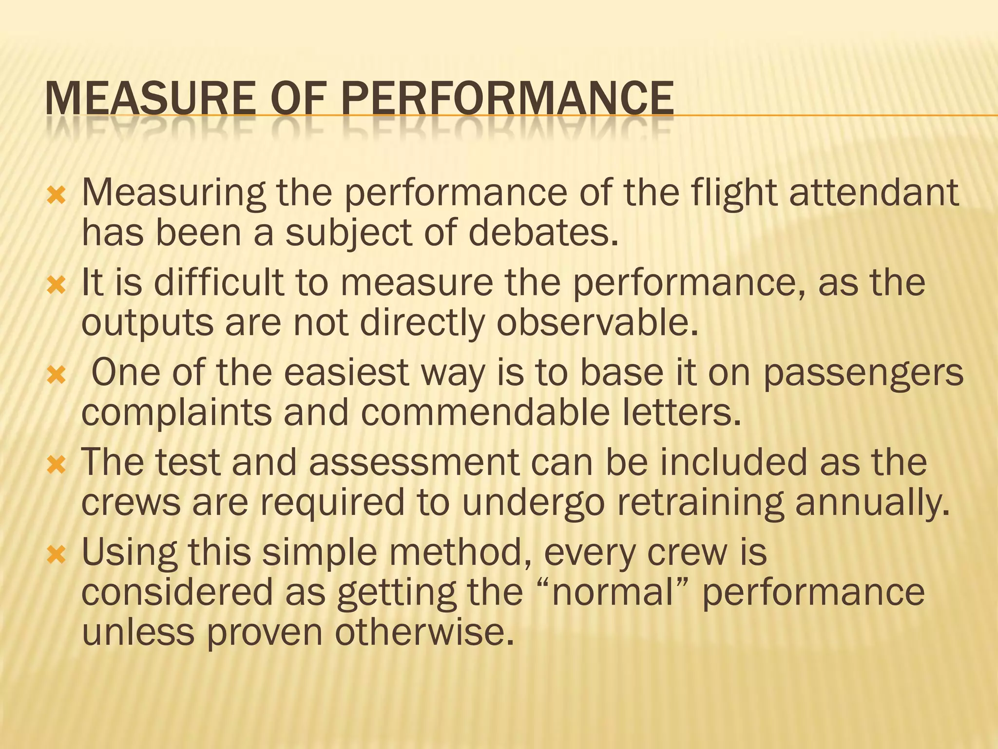 MEASURE OF PERFORMANCE
 Measuring the performance of the flight attendant
  has been a subject of debates.
 It is difficult to measure the performance, as the
  outputs are not directly observable.
 One of the easiest way is to base it on passengers
  complaints and commendable letters.
 The test and assessment can be included as the
  crews are required to undergo retraining annually.
 Using this simple method, every crew is
  considered as getting the “normal” performance
  unless proven otherwise.
 