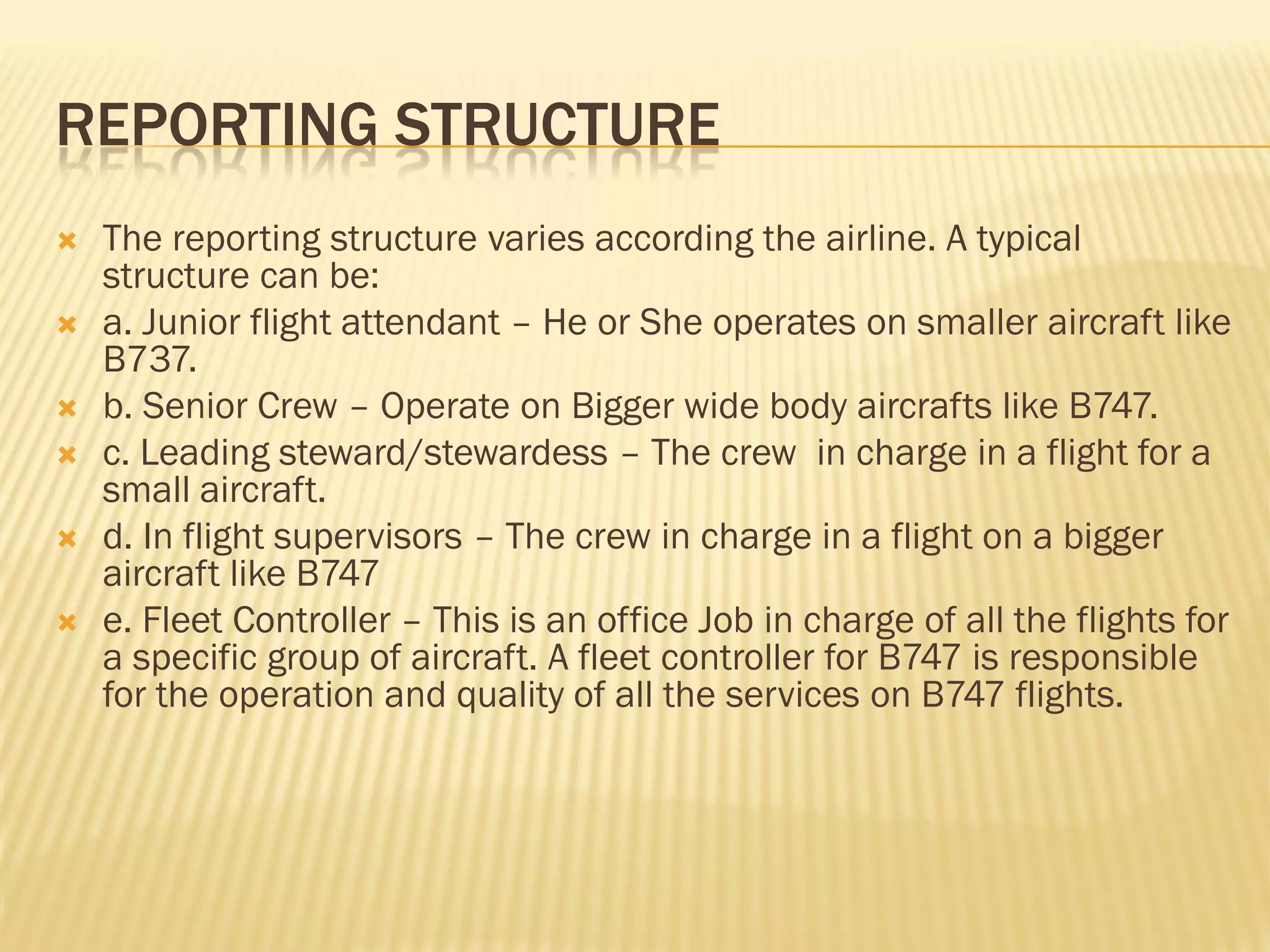 REPORTING STRUCTURE
   The reporting structure varies according the airline. A typical
    structure can be:
   a. Junior flight attendant – He or She operates on smaller aircraft like
    B737.
   b. Senior Crew – Operate on Bigger wide body aircrafts like B747.
   c. Leading steward/stewardess – The crew in charge in a flight for a
    small aircraft.
   d. In flight supervisors – The crew in charge in a flight on a bigger
    aircraft like B747
   e. Fleet Controller – This is an office Job in charge of all the flights for
    a specific group of aircraft. A fleet controller for B747 is responsible
    for the operation and quality of all the services on B747 flights.
 