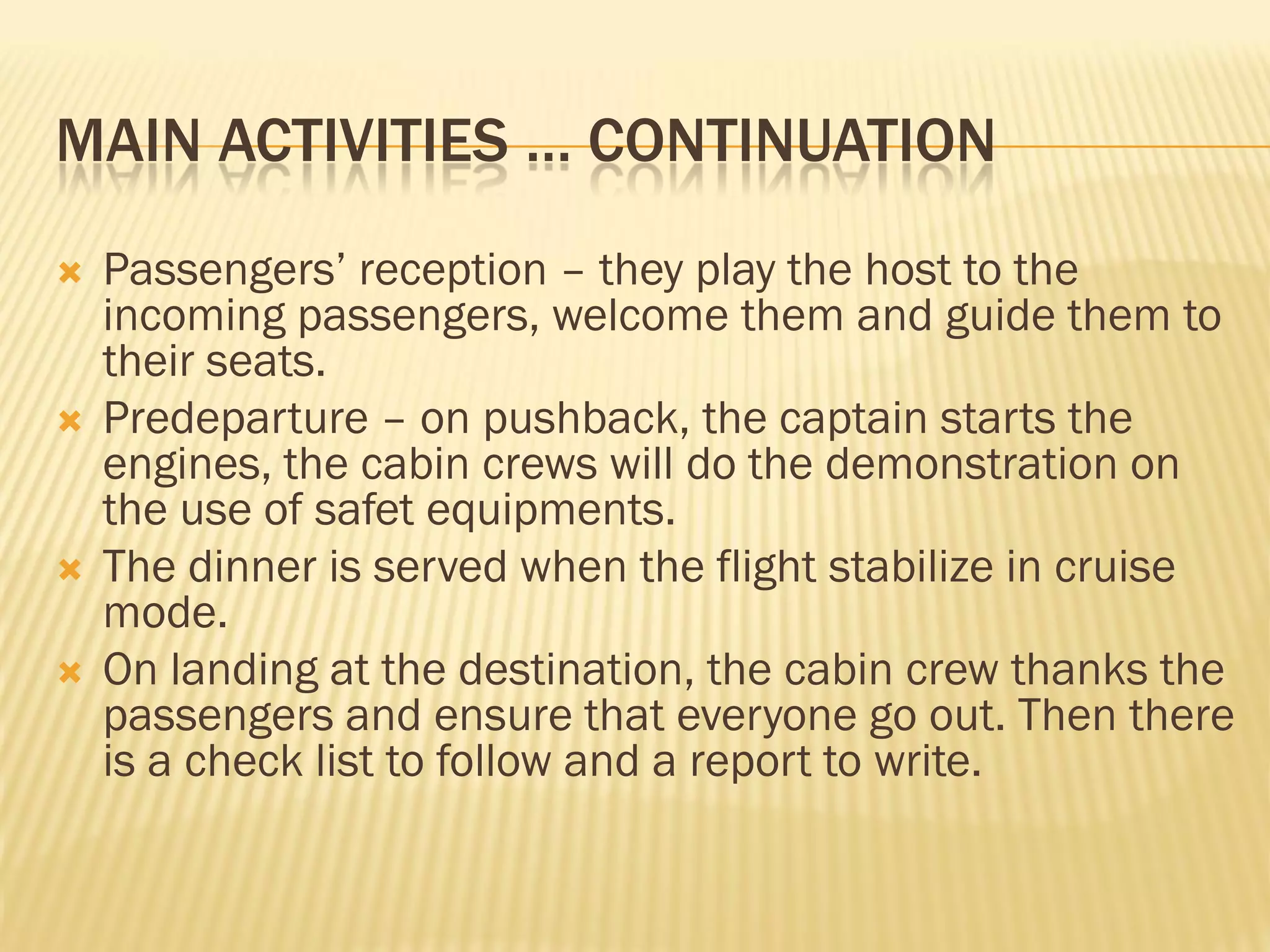 MAIN ACTIVITIES … CONTINUATION
   Passengers’ reception – they play the host to the
    incoming passengers, welcome them and guide them to
    their seats.
   Predeparture – on pushback, the captain starts the
    engines, the cabin crews will do the demonstration on
    the use of safet equipments.
   The dinner is served when the flight stabilize in cruise
    mode.
   On landing at the destination, the cabin crew thanks the
    passengers and ensure that everyone go out. Then there
    is a check list to follow and a report to write.
 