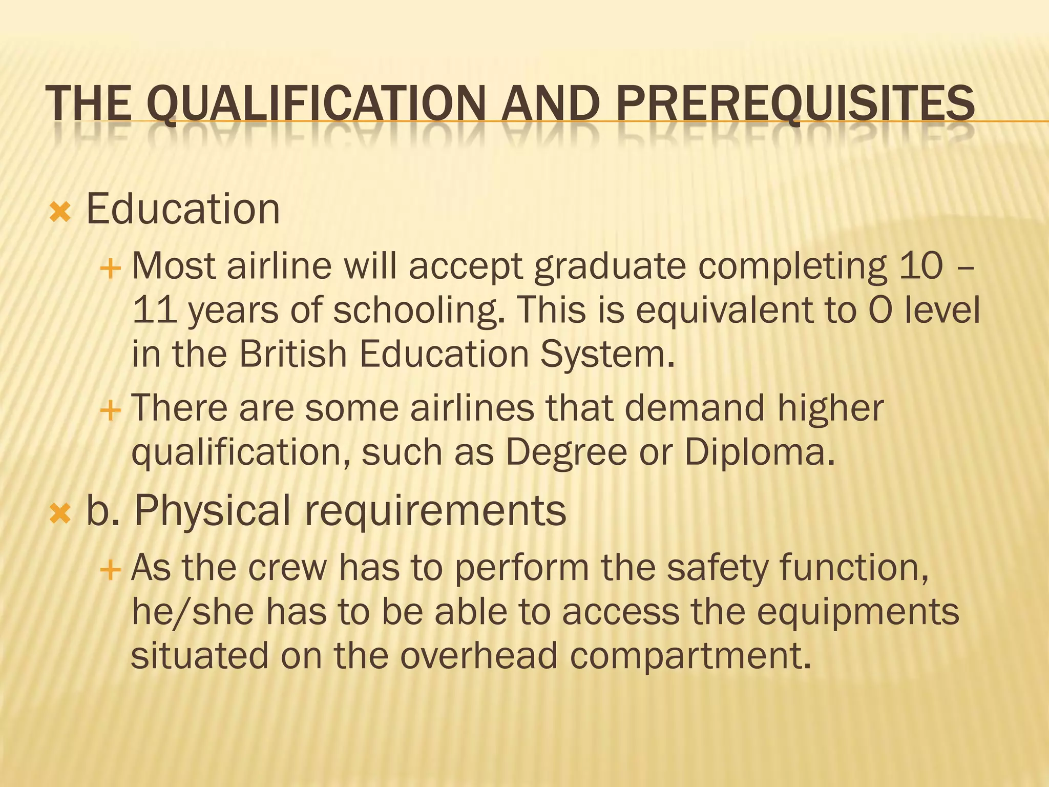 THE QUALIFICATION AND PREREQUISITES
   Education
     Most  airline will accept graduate completing 10 –
      11 years of schooling. This is equivalent to O level
      in the British Education System.
     There are some airlines that demand higher
      qualification, such as Degree or Diploma.
   b. Physical requirements
     As the crew has to perform the safety function,
      he/she has to be able to access the equipments
      situated on the overhead compartment.
 