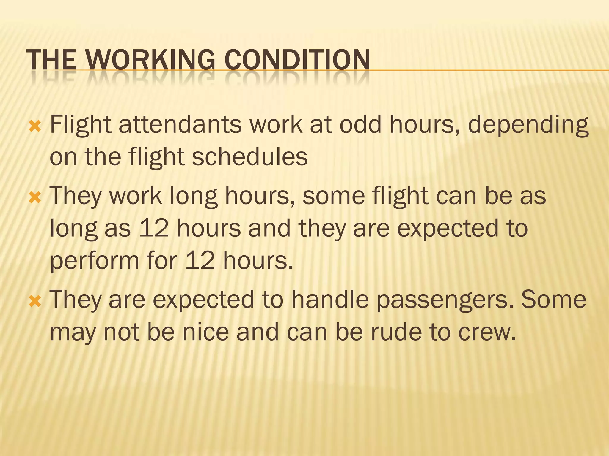 THE WORKING CONDITION

 Flight attendants work at odd hours, depending
  on the flight schedules
 They work long hours, some flight can be as
  long as 12 hours and they are expected to
  perform for 12 hours.
 They are expected to handle passengers. Some
  may not be nice and can be rude to crew.
 