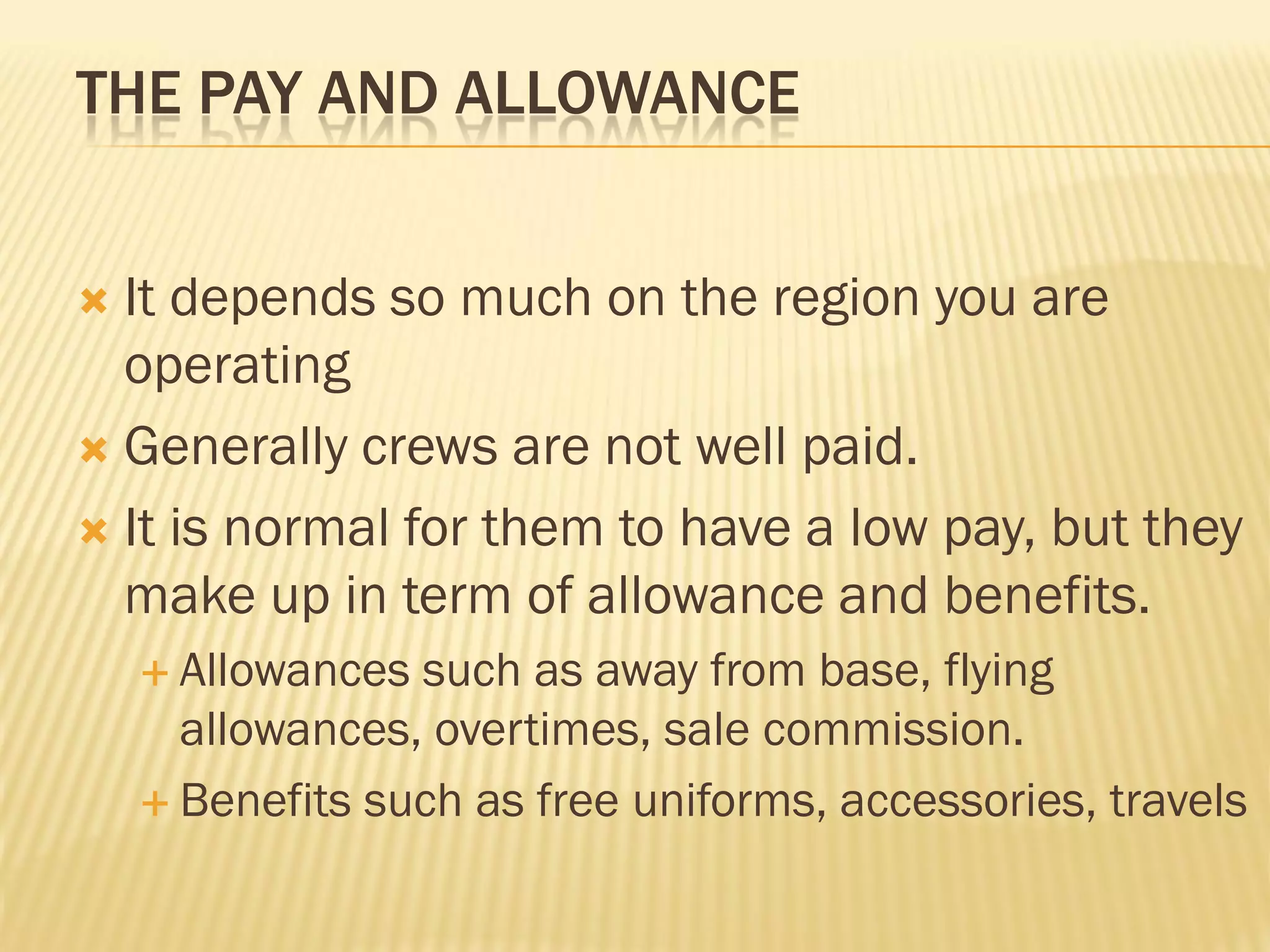 THE PAY AND ALLOWANCE


 It depends so much on the region you are
  operating
 Generally crews are not well paid.

 It is normal for them to have a low pay, but they
  make up in term of allowance and benefits.
     Allowances such as away from base, flying
      allowances, overtimes, sale commission.
     Benefits such as free uniforms, accessories, travels
 