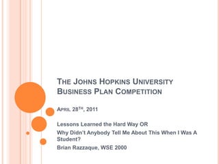 The Johns Hopkins University Business Plan CompetitionApril 28th, 2011 Lessons Learned the Hard Way OR Why Didn’t Anybody Tell Me About This When I Was A Student? Brian Razzaque, WSE 2000 
