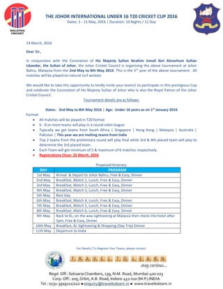 THE JOHOR INTERNATIONAL UNDER 16 T20 CRICKET CUP 2016
Dates: 1 - 11 May, 2016 │ Duration: 10 Nights / 11 Day
14 March, 2016
Dear Sir,
In conjunction with the Coronation of His Majesty Sultan Ibrahim Ismail ibni Almarhum Sultan
Iskandar, the Sultan of Johor, the Johor Cricket Council is organising the above tournament at Johor
Bahru, Malaysia from the 2nd May to 8th May 2016. This is the 5th
year of the above tournament. All
matches will be played on natural turf wickets
We would like to take this opportunity to kindly invite your team/s to participate in this prestigious Cup
and celebrate the Coronation of His Majesty Sultan of Johor who is also the Royal Patron of the Johor
Cricket Council.
Tournament details are as follows:
Dates: 2nd May to 8th May 2016 │ Age: Under 16 years as on 1st
January 2016
Format:
 All matches will be played in T20 format
 6 - 8 or more teams will play in a round robin league
 Typically we get teams from South Africa │ Singapore │ Hong Kong │ Malaysia │ Australia │
Pakistan │ This year we are inviting teams from India
 Top 2 teams from the preliminary round will play final while 3rd & 4th placed team will play to
determine the 3rd placed team.
 Each Team will get minimum of 5 & maximum of 6 matches respectively.
 Registrations Close: 25 March, 2016
Proposed Itinerary:
DAY PROGRAM
1st May Arrival & Depart to Johor Bahru, Free & Easy, Dinner
2nd May Breakfast, Match 1, Lunch, Free & Easy, Dinner
3rd May Breakfast, Match 2, Lunch, Free & Easy, Dinner
4th May Breakfast, Match 3, Lunch, Free & Easy, Dinner
5th May Rest Day
6th May Breakfast, Match 4, Lunch, Free & Easy, Dinner
7th May Breakfast, Match 5, Lunch, Free & Easy, Dinner
8th May Breakfast, Match 6, Lunch, Free & Easy, Dinner
9th May Back to KL; on the way sightseeing at Malacca then check into hotel after
5pm, Free & Easy, Dinner
10th May Breakfast, KL Sightseeing & Shopping (Day Trip) Dinner
11th May Departure to India
For Details / To Register Your Teams, please contact:
 