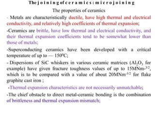 The j o i n i n g of c e r a m i c s : m i c r o j o i n i n g
The properties of ceramics
- Metals are characteristically ductile, have high thermal and electrical
conductivity, and relatively high coefficients of thermal expansion;
-Ceramics are brittle, have low thermal and electrical conductivity, and
their thermal expansion coefficients tend to be somewhat lower than
those of metals;
-Superconducting ceramics have been developed with a critical
temperature of up to — 1500C;
- Dispersions of SiC whiskers in various ceramic matrices (Al2O3 for
example) have given fracture toughness values of up to 15MNm-3/2,
which is to be compared with a value of about 20MNm-3/2 for flake
graphite cast iron ;
-Thermal expansion characteristics are not necessarily unmatchable;
-The chief obstacle to direct metal-ceramic bonding is the combination
of brittleness and thermal expansion mismatch;
 