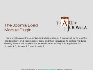 The Joomla Load
Module Plugin
This tutorial covers the Joomla Load Module plugin. It explains how to use the
{loadposition} and {loadmodule} tags, and their variations, to embed modules
directly in your site content (for example, in an article). It is applicable for
Joomla 1.5, Joomla 2.5 and Joomla 3.




               © 2005-2013 New Life in IT Pty Ltd - Visit learn.theartofjoomla.com to learn more about Joomla!
 