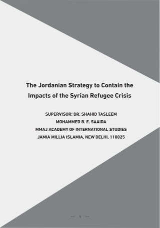 1
Al-Istiqlal University Journal Volume 4 (2) June 2019
The Jordanian Strategy to Contain the Impacts of the Syrian Refugee Crisis
1
The Jordanian Strategy to Contain the
Impacts of the Syrian Refugee Crisis
SUPERVISOR: DR. SHAHID TASLEEM
MOHAMMED B. E. SAAIDA
MMAJ ACADEMY OF INTERNATIONAL STUDIES
JAMIA MILLIA ISLAMIA, NEW DELHI, 110025
1
 
