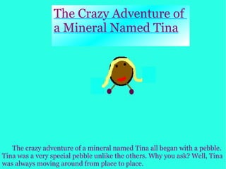 The Crazy Adventure of  a Mineral Named Tina The crazy adventure of a mineral named Tina all began with a pebble. Tina was a very special pebble unlike the others. Why you ask? Well, Tina was always moving around from place to place. 