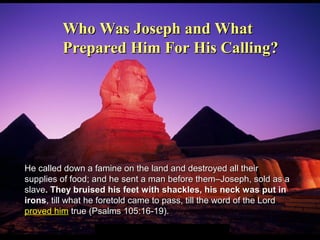 He called down a famine on the land and destroyed all theirHe called down a famine on the land and destroyed all their
supplies of food; and he sent a man before them–Joseph, sold as asupplies of food; and he sent a man before them–Joseph, sold as a
slaveslave. They bruised his feet with shackles, his neck was put in. They bruised his feet with shackles, his neck was put in
ironsirons, till what he foretold came to pass, till the word of the Lord, till what he foretold came to pass, till the word of the Lord
proved himproved him true (Psalms 105:16-19).true (Psalms 105:16-19).
Who Was Joseph and WhatWho Was Joseph and What
Prepared Him For His Calling?Prepared Him For His Calling?
 