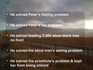 • He solved Peter’s fishing problem
• He solved Peter’s tax problem
• He solved feeding 5,000 when there was
no food
• He solved the blind man’s seeing problem
• He solved the prostitute’s problem & kept
her from being stoned
 
