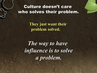 Culture doesn’t careCulture doesn’t care
who solves their problem.who solves their problem.
They just want theirThey just want their
problem solved.problem solved.
The way to haveThe way to have
influence is to solveinfluence is to solve
a problem.a problem.
 