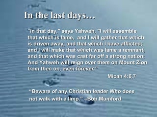 In the last days…In the last days…
"In that day," says Yahweh, "I will assembleIn that day," says Yahweh, "I will assemble
that which is lame, and I will gather that whichthat which is lame, and I will gather that which
is driven away, and that which I have afflicted;is driven away, and that which I have afflicted;
and I will make that which was lame a remnant,and I will make that which was lame a remnant,
and that which was cast far off a strong nation:and that which was cast far off a strong nation:
And Yahweh will reign over them on Mount ZionAnd Yahweh will reign over them on Mount Zion
from then on, even forever.from then on, even forever.””
Micah 4:6,7Micah 4:6,7
““Beware of any Christian leader Who doesBeware of any Christian leader Who does
not walk with a limp.not walk with a limp.” –Bob Mumford” –Bob Mumford
 