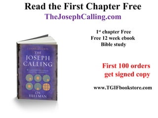 Read the First Chapter Free
TheJosephCalling.com
First 100 orders
get signed copy
www.TGIFbookstore.com
1st
chapter Free
Free 12 week ebook
Bible study
 