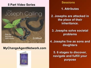 1. Attributes. Attributes
2. Josephs are attacked in2. Josephs are attacked in
the place of theirthe place of their
inheritance.inheritance.
3. Josephs solve societal3. Josephs solve societal
problemsproblems
4. Josephs live as sons and4. Josephs live as sons and
daughtersdaughters
5. 6 stages to discover,5. 6 stages to discover,
navigate and fulfill yournavigate and fulfill your
purposepurpose
SessionsSessions
5 Part Video Series
MyChangeAgentNetwork.com
 
