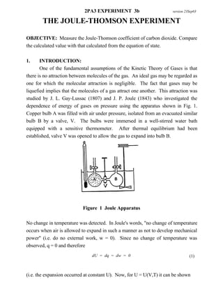 2PA3 EXPERIMENT 3b                          version 23Sep03

        THE JOULE-THOMSON EXPERIMENT

OBJECTIVE: Measure the Joule-Thomson coefficient of carbon dioxide. Compare
the calculated value with that calculated from the equation of state.

1.     INTRODUCTION:
       One of the fundamental assumptions of the Kinetic Theory of Gases is that
there is no attraction between molecules of the gas. An ideal gas may be regarded as
one for which the molecular attraction is negligible. The fact that gases may be
liquefied implies that the molecules of a gas attract one another. This attraction was
studied by J. L. Gay-Lussac (1807) and J. P. Joule (1843) who investigated the
dependence of energy of gases on pressure using the apparatus shown in Fig. 1.
Copper bulb A was filled with air under pressure, isolated from an evacuated similar
bulb B by a valve, V. The bulbs were immersed in a well-stirred water bath
equipped with a sensitive thermometer. After thermal equilibrium had been
established, valve V was opened to allow the gas to expand into bulb B.




                            Figure 1 Joule Apparatus

No change in temperature was detected. In Joule's words, "no change of temperature
occurs when air is allowed to expand in such a manner as not to develop mechanical
power" (i.e. do no external work, w = 0). Since no change of temperature was
observed, q = 0 and therefore
                                 dU = dq = dw = 0                                  (1)



(i.e. the expansion occurred at constant U). Now, for U = U(V,T) it can be shown
 