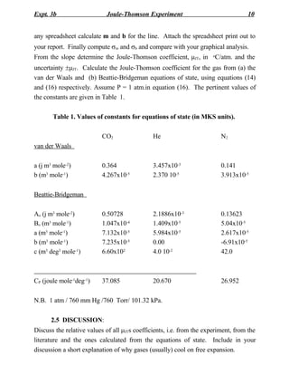 Expt. 3b                    Joule-Thomson Experiment                                10


any spreadsheet calculate m and b for the line. Attach the spreadsheet print out to
your report. Finally compute sm and sb and compare with your graphical analysis.
From the slope determine the Joule-Thomson coefficient, mJT, in        C/atm. and the
                                                                       o


uncertainty ±mJT. Calculate the Joule-Thomson coefficient for the gas from (a) the
van der Waals and (b) Beattie-Bridgeman equations of state, using equations (14)
and (16) respectively. Assume P = 1 atm.in equation (16). The pertinent values of
the constants are given in Table 1.

       Table 1. Values of constants for equations of state (in MKS units).

                          CO2                  He                          N2
van der Waals

a (j m3 mole-2)           0.364                3.457x10-3                  0.141
b (m3 mole-1)             4.267x10-5           2.370 10-5                  3.913x10-5

Beattie-Bridgeman

Ao (j m3 mole-2)          0.50728              2.1886x10-3                 0.13623
Bo (m3 mole-1)            1.047x10-4           1.409x10-5                  5.04x10-5
a (m3 mole-1)             7.132x10-5           5.984x10-5                  2.617x10-5
b (m3 mole-1)             7.235x10-5           0.00                        -6.91x10-5
c (m3 deg3 mole-1)        6.60x102             4.0 10-2                    42.0



CP (joule mole-1deg-1)    37.085               20.670                      26.952

N.B. 1 atm / 760 mm Hg /760 Torr/ 101.32 kPa.

      2.5 DISCUSSION:
Discuss the relative values of all mJTs coefficients, i.e. from the experiment, from the
literature and the ones calculated from the equations of state. Include in your
discussion a short explanation of why gases (usually) cool on free expansion.
 