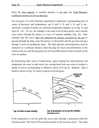 Expt. 3b                    Joule-Thomson Experiment                                5


Since the heat capacity at constant pressure is not zero, the Joule-Thomson
coefficient must be zero for an ideal gas.

For real gases, if a Joule-Thomson experiment is performed, corresponding pairs of
values of pressures and temperatures, say P1 and T1, P2 and T2, P3 and T3 etc.,
determine a number of points on a pressure-temperature diagram, as in Fig. 3a, and
since H1 = H2 = H3 etc., the enthalpy is the same at all of these points, and a smooth
curve drawn through the points is a curve of constant enthalpy (Fig. 3a). Note
carefully that this curve does not represent the process executed by the gas in
passing through the plug, since the process is irreversible and the gas does not pass
through a series of equilibrium states. The final pressure and temperature must be
measured at a sufficient distance from the plug for local non-uniformities in the
stream to die out, and the gas passes by an irreversible process from one point on the
curve to another.

By performing other series of experiments, again keeping the initial pressure and
temperature the same in each series, but varying them from one series to another, a
family of curves corresponding to different values of H can be obtained. Such a
family is shown in Fig. 3b which is typical of all real gases.




If the temperature is not too great the curves pass through a maximum called the
inversion point. The locus of the inversion points is the inversion curve. The slope
 