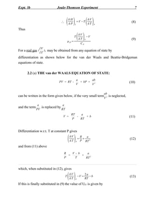 Expt. 3b                       Joule-Thomson Experiment                                         7



                                       H
                                          P       T
                                                       =V −T
                                                                
                                                               V
                                                               T     P
                                                                                              (8)

Thus


                                           JT =
                                                   T
                                                        
                                                        V
                                                        T P
                                                             −V
                                                                                              (9)
                                                         CP
                   V
For a real gas (      )P may be obtained from any equation of state by
                   T
differentiation as shown below for the van der Waals and Beattie-Bridgeman
equations of state.

       2.2 (a) THE van der WAALS EQUATION OF STATE:
                                                       a        ab
                                PV = RT -                + bP + 2                            (10)
                                                       V        V


                                                                          ab
can be written in the form given below, if the very small term               is neglected,
                                                                          V2

                a                 a
and the term      is replaced by
               PV                RT
                                             RT   a
                                   V =          -    +b                                      (11)
                                              P   RT



Differentiation w.r.t. T at constant P gives

                                           
                                           V
                                           T      P
                                                      R
                                                     = 
                                                         a
                                                      P RT 2
                                                                                             (12)

and from (11) above
                                    R   V - b    a
                                      =       +
                                    P     T     RT 2


which, when substituted in (12), gives

                                      T
                                           
                                           V
                                           T      P
                                                       −V =
                                                              2a
                                                              RT
                                                                 −b                          (13)

If this is finally substituted in (9) the value of UJT is given by
 