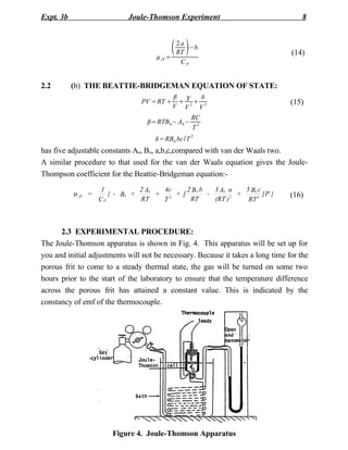 Expt. 3b                    Joule-Thomson Experiment                                 8



                                           
                                      JT =
                                            2a
                                            RT
                                                −b
                                                                                 (14)
                                             CP


2.2        (b) THE BEATTIE-BRIDGEMAN EQUATION OF STATE:
                                              
                                PV =RT      2 3                               (15)
                                           V V  V
                                                   RC
                                  =RTB 0 − A0 −
                                                   T2
                                     =RB 0 bc/T 2
has five adjustable constants Ao, Bo, a,b,c,compared with van der Waals two.
A similar procedure to that used for the van der Waals equation gives the Joule-
Thompson coefficient for the Beattie-Bridgeman equation:-
                     1          2 Ao   4c  2B b 3 Ao a    5 Bo c
           m JT =      { - Bo +      + 3 +[ o -       2
                                                        +        ]P }            (16)
                    CP          RT     T    RT  (RT )      RT 4



      2.3 EXPERIMENTAL PROCEDURE:
The Joule-Thomson apparatus is shown in Fig. 4. This apparatus will be set up for
you and initial adjustments will not be necessary. Because it takes a long time for the
porous frit to come to a steady thermal state, the gas will be turned on some two
hours prior to the start of the laboratory to ensure that the temperature difference
across the porous frit has attained a constant value. This is indicated by the
constancy of emf of the thermocouple.




                       Figure 4. Joule-Thomson Apparatus
 